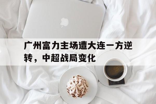 星空体育在线登录-广州富力主场遭大连一方逆转，中超战局变化